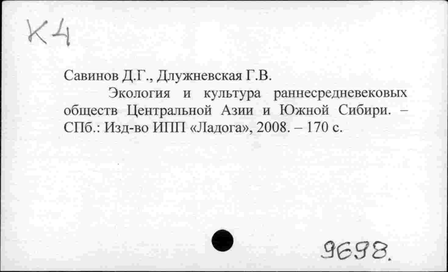 ﻿КА
Савинов Д.Г., Длужневская Г.В.
Экология и культура раннесредневековых обществ Центральной Азии и Южной Сибири. -СПб.: Изд-во ИПП «Ладога», 2008. - 170 с.
.9638.